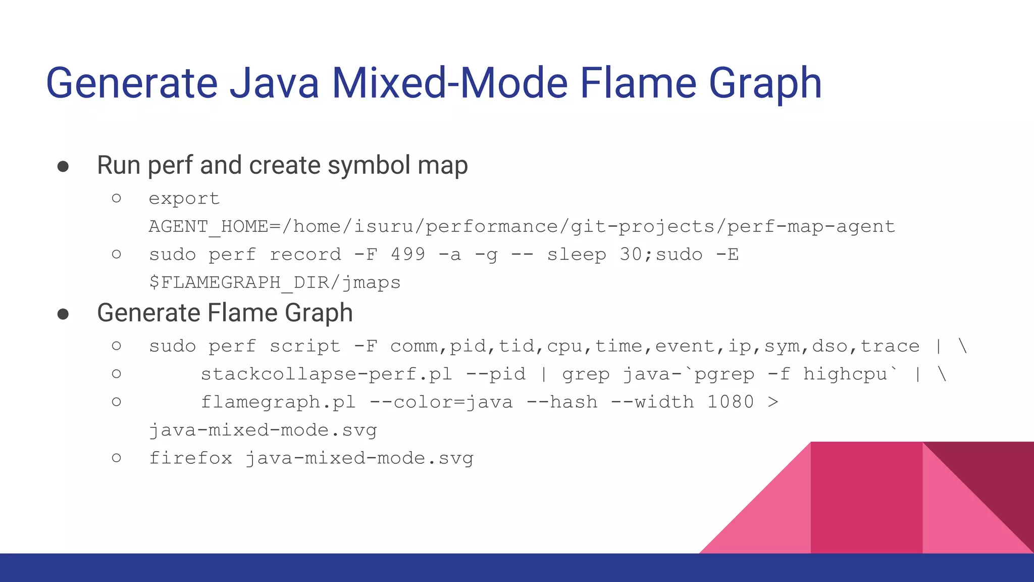 Generate Java Mixed-Mode Flame Graph
● Run perf and create symbol map
○ export
AGENT_HOME=/home/isuru/performance/git-projects/perf-map-agent
○ sudo perf record -F 499 -a -g -- sleep 30;sudo -E
$FLAMEGRAPH_DIR/jmaps
● Generate Flame Graph
○ sudo perf script -F comm,pid,tid,cpu,time,event,ip,sym,dso,trace | 
○ stackcollapse-perf.pl --pid | grep java-`pgrep -f highcpu` | 
○ flamegraph.pl --color=java --hash --width 1080 >
java-mixed-mode.svg
○ firefox java-mixed-mode.svg
 
