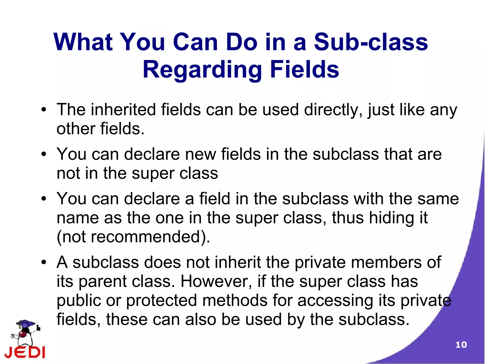10
What You Can Do in a Sub-class
Regarding Fields
● The inherited fields can be used directly, just like any
other fields.
● You can declare new fields in the subclass that are
not in the super class
● You can declare a field in the subclass with the same
name as the one in the super class, thus hiding it
(not recommended).
● A subclass does not inherit the private members of
its parent class. However, if the super class has
public or protected methods for accessing its private
fields, these can also be used by the subclass.
 