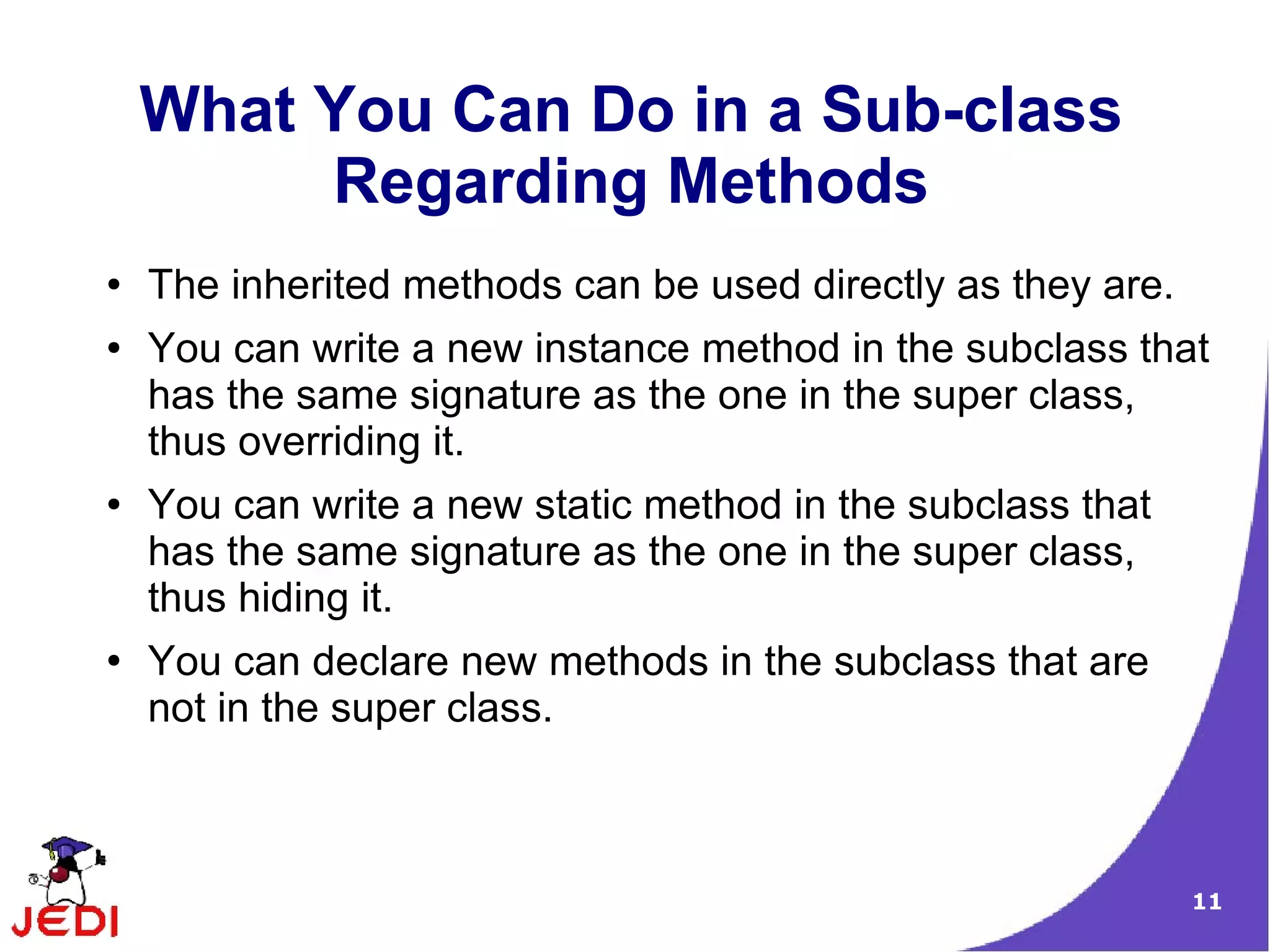 11
What You Can Do in a Sub-class
Regarding Methods
● The inherited methods can be used directly as they are.
● You can write a new instance method in the subclass that
has the same signature as the one in the super class,
thus overriding it.
● You can write a new static method in the subclass that
has the same signature as the one in the super class,
thus hiding it.
● You can declare new methods in the subclass that are
not in the super class.
 