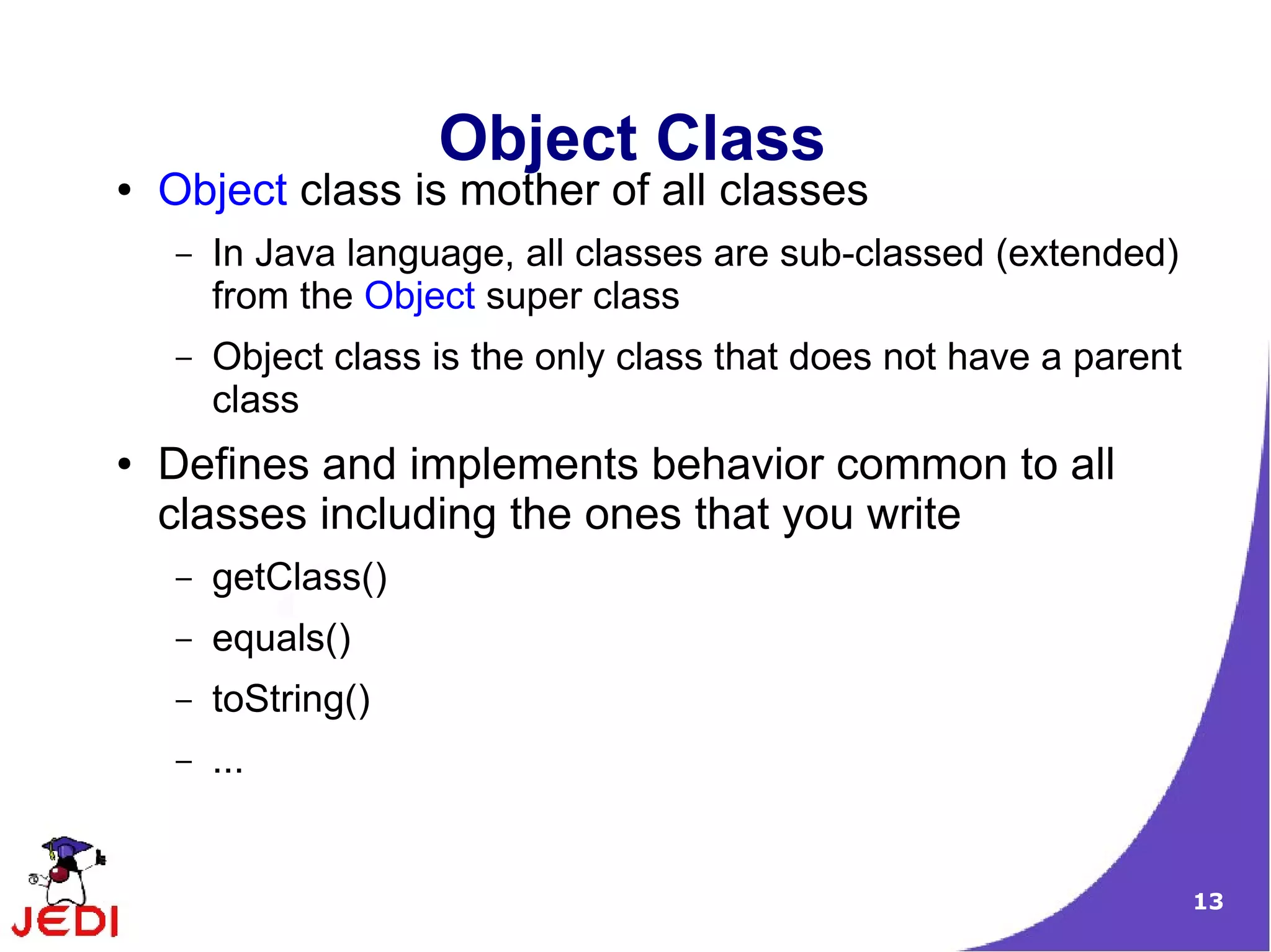 13
Object Class
● Object class is mother of all classes
– In Java language, all classes are sub-classed (extended)
from the Object super class
– Object class is the only class that does not have a parent
class
● Defines and implements behavior common to all
classes including the ones that you write
– getClass()
– equals()
– toString()
– ...
 