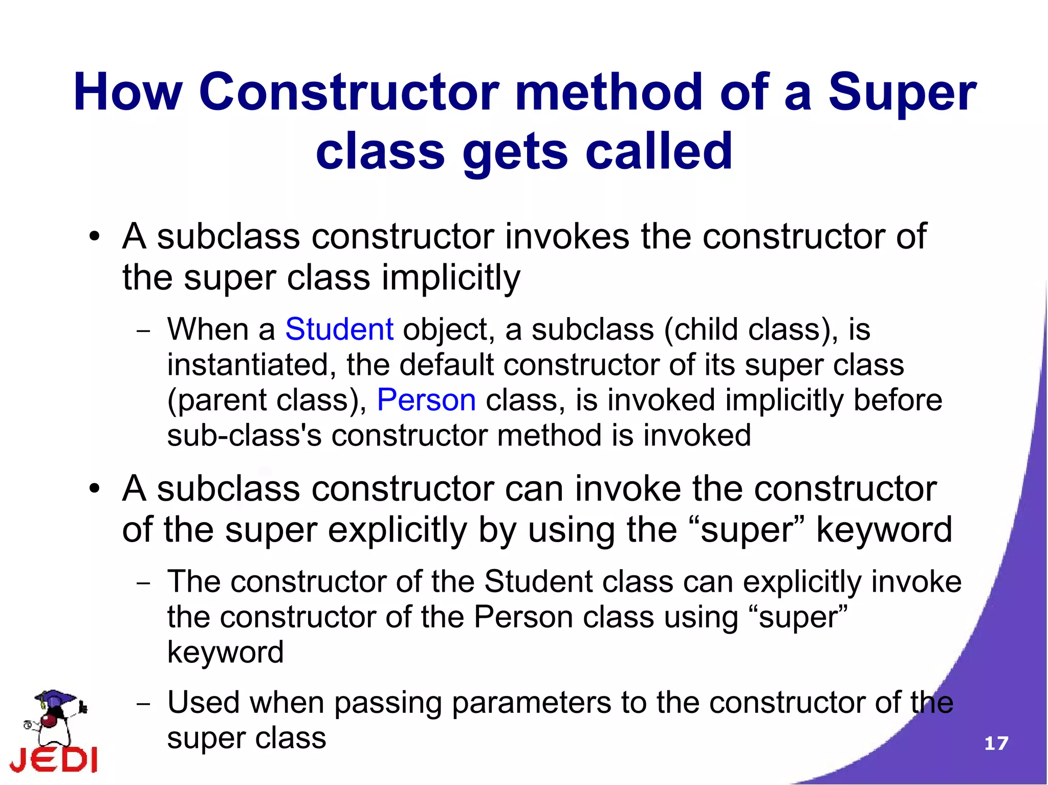 17
How Constructor method of a Super
class gets called
● A subclass constructor invokes the constructor of
the super class implicitly
– When a Student object, a subclass (child class), is
instantiated, the default constructor of its super class
(parent class), Person class, is invoked implicitly before
sub-class's constructor method is invoked
● A subclass constructor can invoke the constructor
of the super explicitly by using the “super” keyword
– The constructor of the Student class can explicitly invoke
the constructor of the Person class using “super”
keyword
– Used when passing parameters to the constructor of the
super class
 