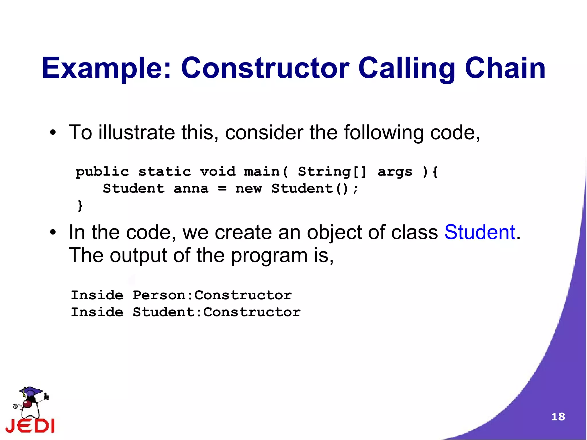18
Example: Constructor Calling Chain
● To illustrate this, consider the following code,
● In the code, we create an object of class Student.
The output of the program is,
public static void main( String[] args ){
Student anna = new Student();
}
Inside Person:Constructor
Inside Student:Constructor
 