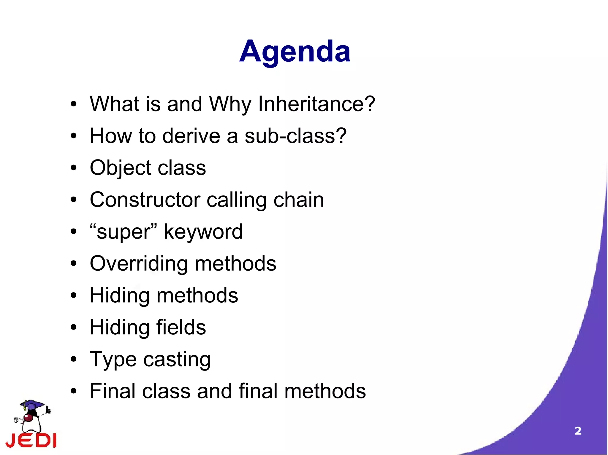 2
Agenda
● What is and Why Inheritance?
● How to derive a sub-class?
● Object class
● Constructor calling chain
● “super” keyword
● Overriding methods
● Hiding methods
● Hiding fields
● Type casting
● Final class and final methods
 