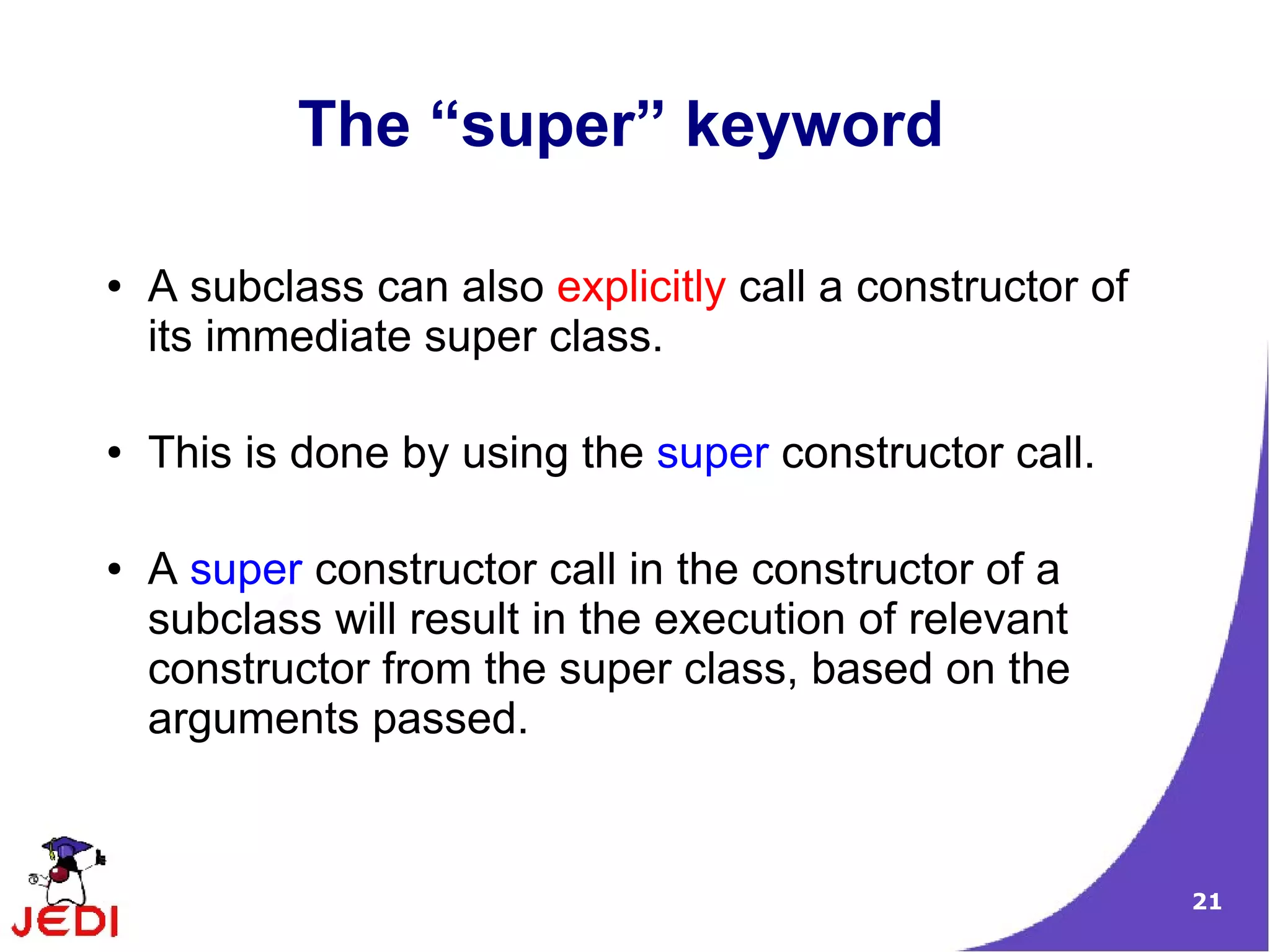 21
The “super” keyword
● A subclass can also explicitly call a constructor of
its immediate super class.
● This is done by using the super constructor call.
● A super constructor call in the constructor of a
subclass will result in the execution of relevant
constructor from the super class, based on the
arguments passed.
 