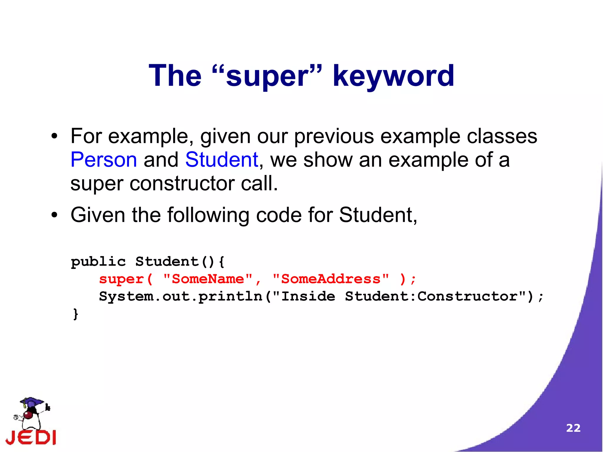 22
The “super” keyword
● For example, given our previous example classes
Person and Student, we show an example of a
super constructor call.
● Given the following code for Student,
public Student(){
super( "SomeName", "SomeAddress" );
System.out.println("Inside Student:Constructor");
}
 