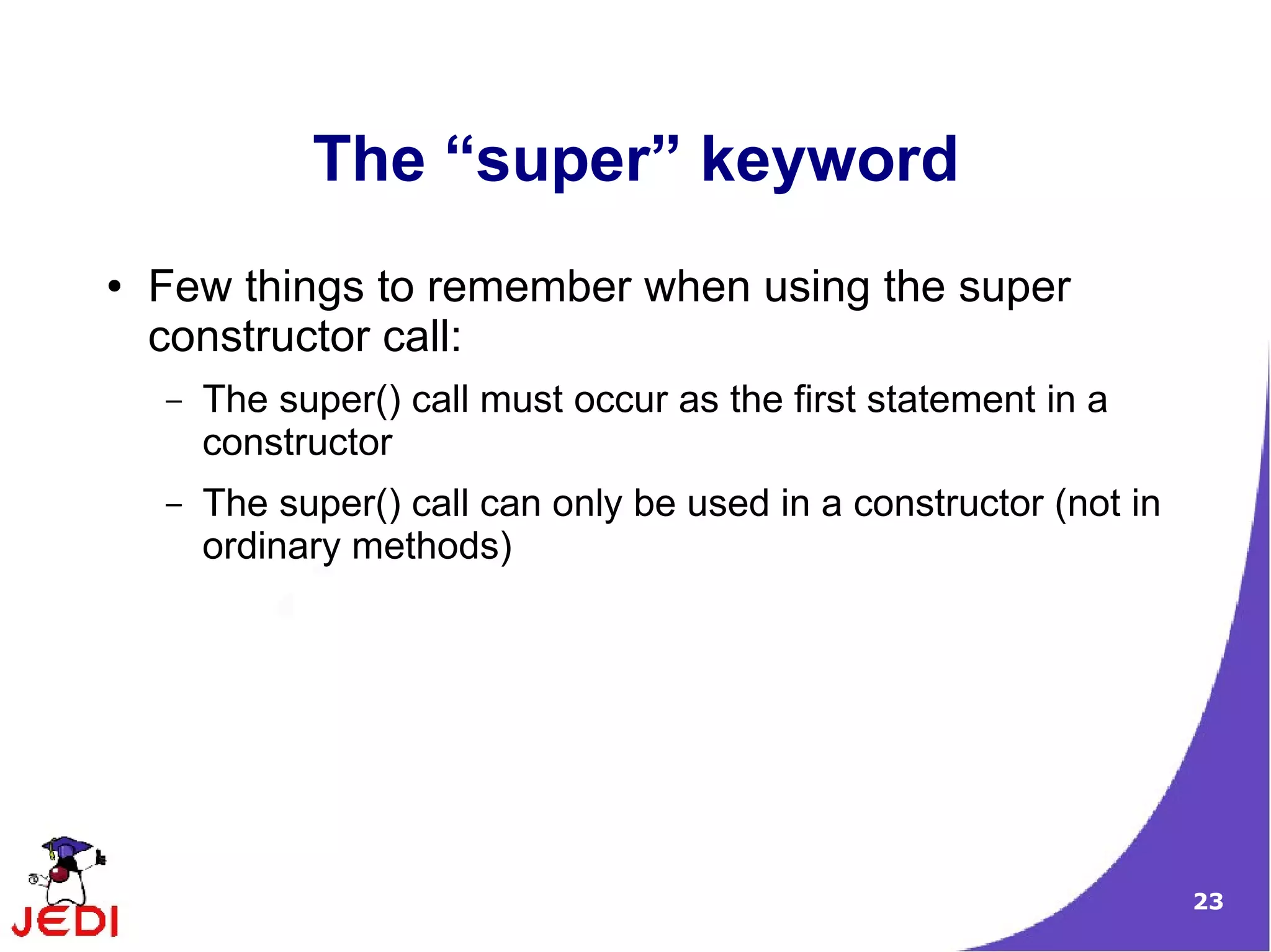 23
The “super” keyword
● Few things to remember when using the super
constructor call:
– The super() call must occur as the first statement in a
constructor
– The super() call can only be used in a constructor (not in
ordinary methods)
 