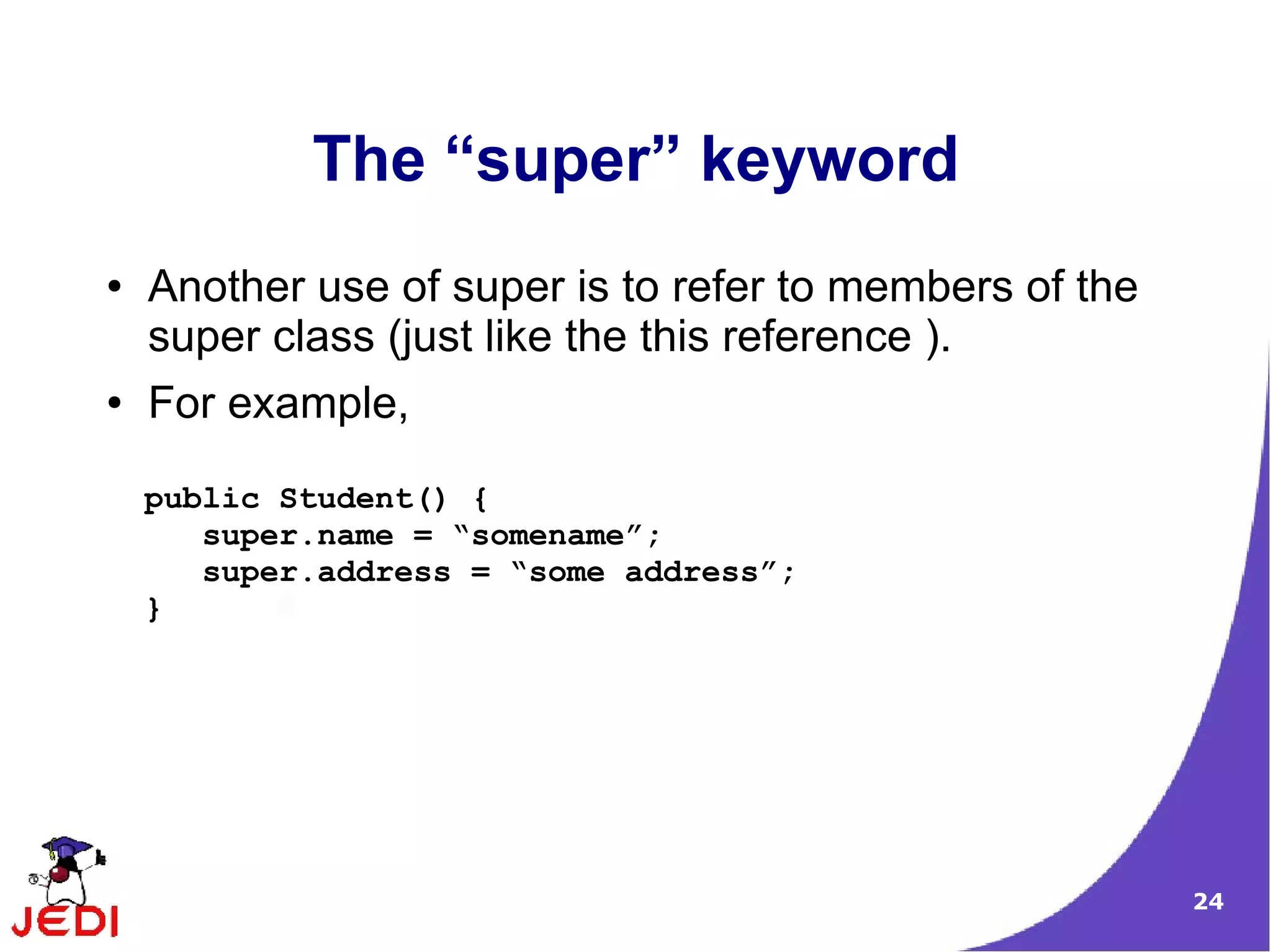 24
The “super” keyword
● Another use of super is to refer to members of the
super class (just like the this reference ).
● For example,
public Student() {
super.name = “somename”;
super.address = “some address”;
}
 