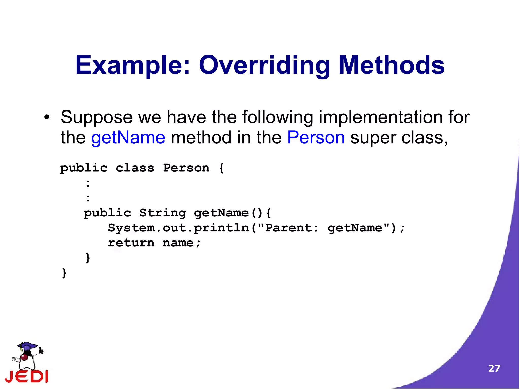 27
Example: Overriding Methods
● Suppose we have the following implementation for
the getName method in the Person super class,
public class Person {
:
:
public String getName(){
System.out.println("Parent: getName");
return name;
}
}
 