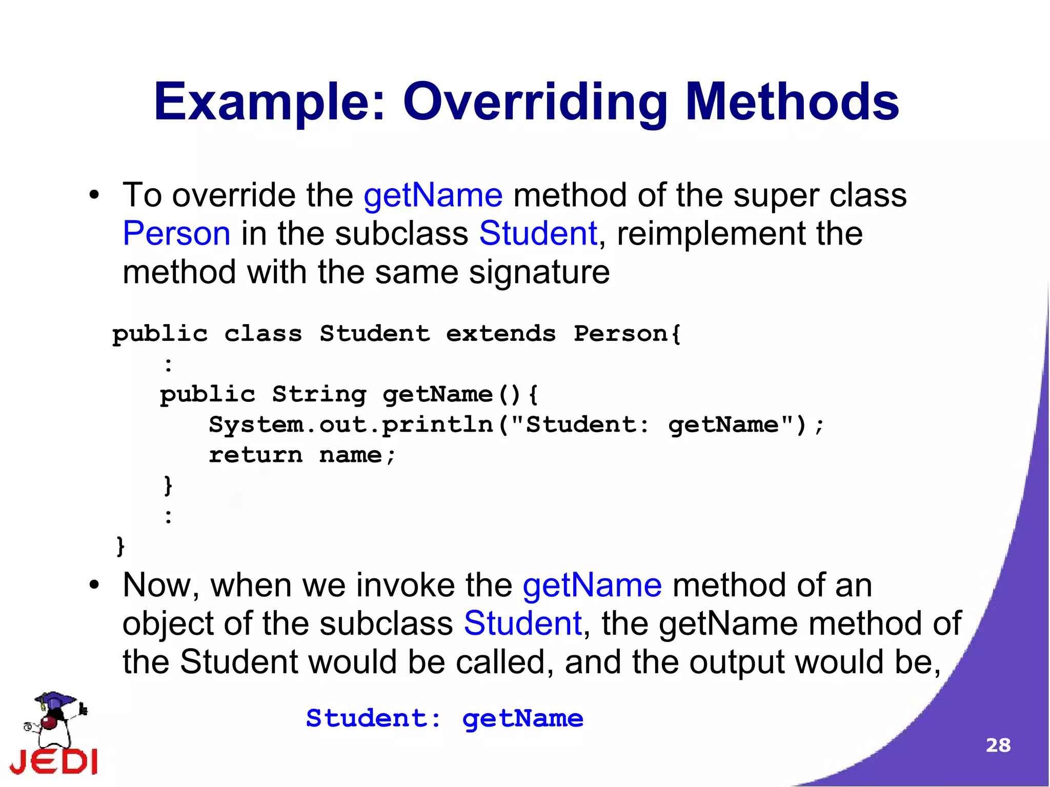 28
Example: Overriding Methods
● To override the getName method of the super class
Person in the subclass Student, reimplement the
method with the same signature
● Now, when we invoke the getName method of an
object of the subclass Student, the getName method of
the Student would be called, and the output would be,
public class Student extends Person{
:
public String getName(){
System.out.println("Student: getName");
return name;
}
:
}
Student: getName
 