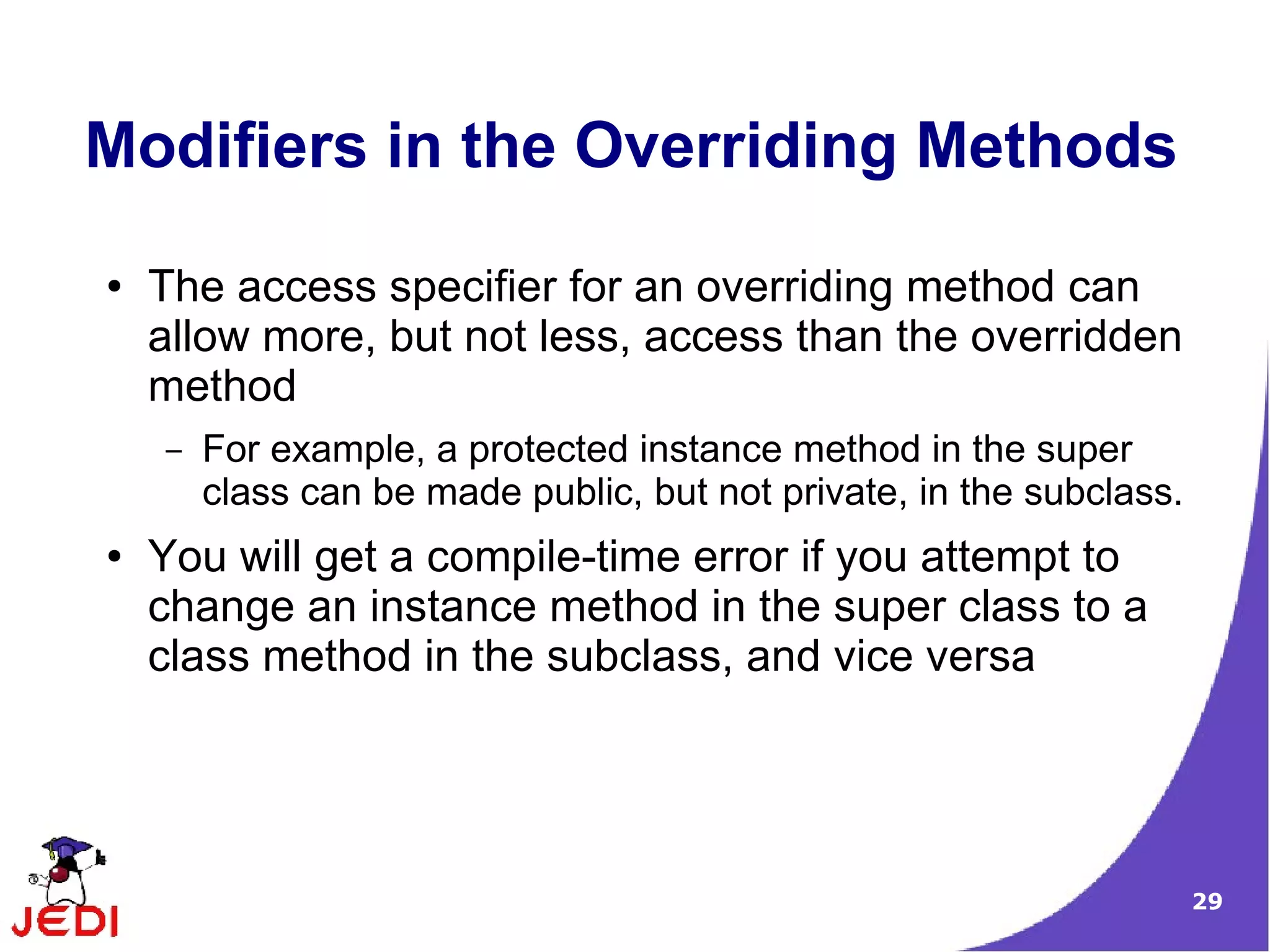 29
Modifiers in the Overriding Methods
● The access specifier for an overriding method can
allow more, but not less, access than the overridden
method
– For example, a protected instance method in the super
class can be made public, but not private, in the subclass.
● You will get a compile-time error if you attempt to
change an instance method in the super class to a
class method in the subclass, and vice versa
 