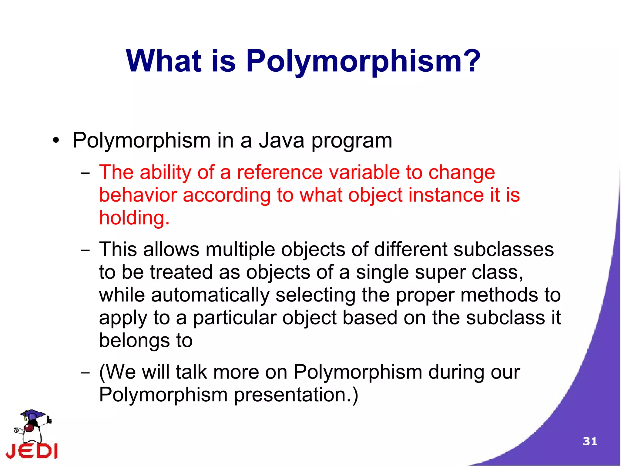 31
What is Polymorphism?
● Polymorphism in a Java program
– The ability of a reference variable to change
behavior according to what object instance it is
holding.
– This allows multiple objects of different subclasses
to be treated as objects of a single super class,
while automatically selecting the proper methods to
apply to a particular object based on the subclass it
belongs to
– (We will talk more on Polymorphism during our
Polymorphism presentation.)
 