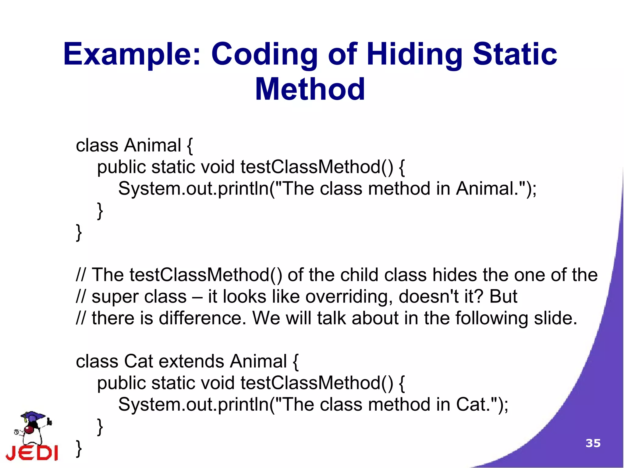 35
Example: Coding of Hiding Static
Method
class Animal {
public static void testClassMethod() {
System.out.println("The class method in Animal.");
}
}
// The testClassMethod() of the child class hides the one of the
// super class – it looks like overriding, doesn't it? But
// there is difference. We will talk about in the following slide.
class Cat extends Animal {
public static void testClassMethod() {
System.out.println("The class method in Cat.");
}
}
 