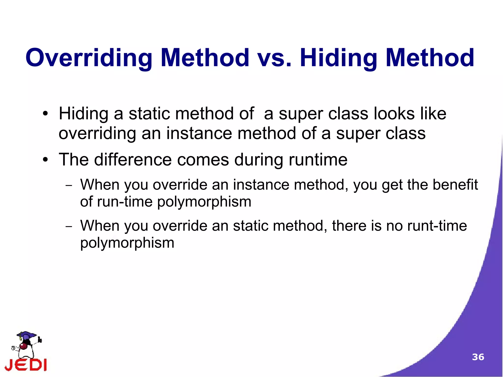 36
Overriding Method vs. Hiding Method
● Hiding a static method of a super class looks like
overriding an instance method of a super class
● The difference comes during runtime
– When you override an instance method, you get the benefit
of run-time polymorphism
– When you override an static method, there is no runt-time
polymorphism
 
