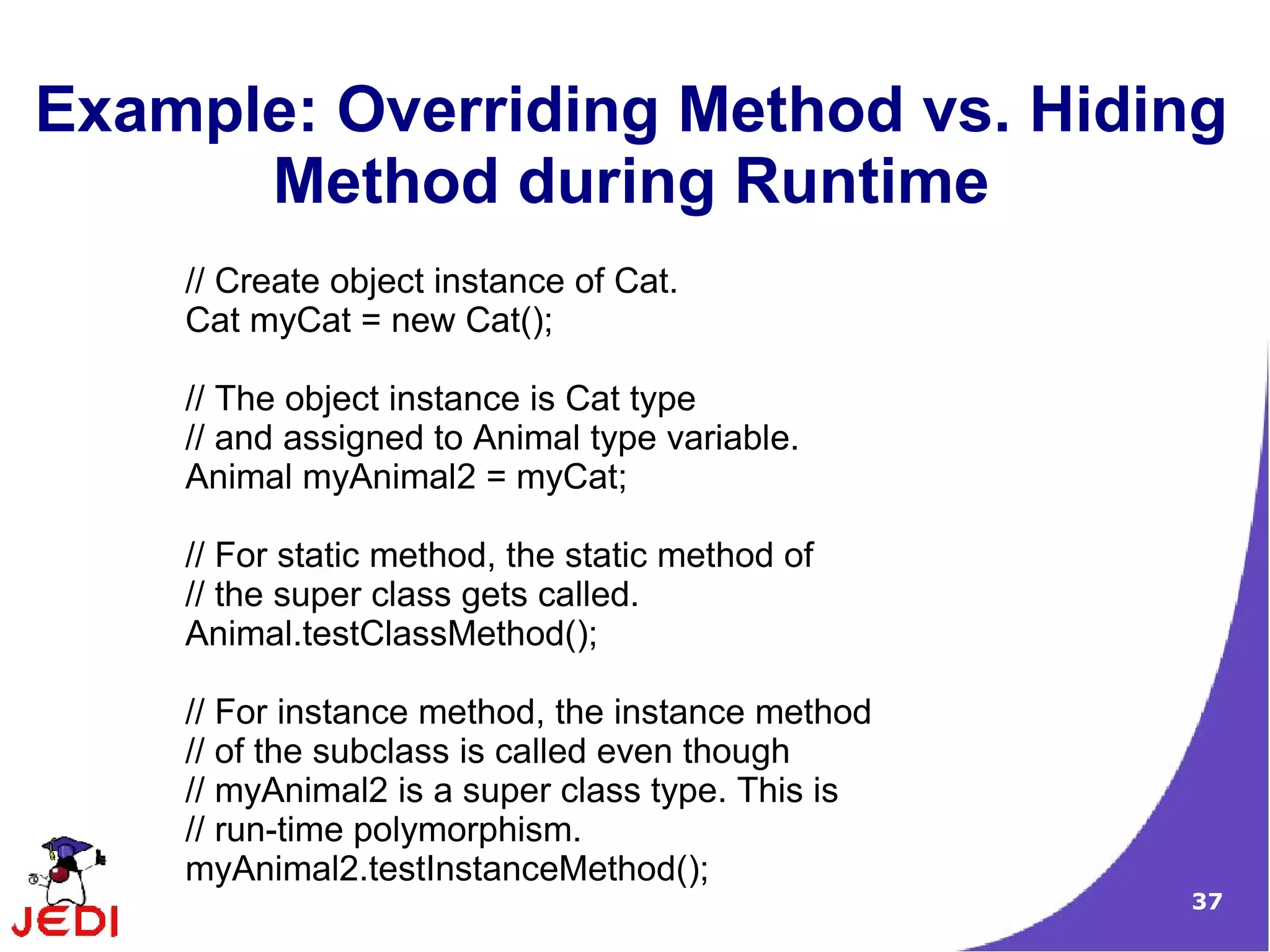 37
Example: Overriding Method vs. Hiding
Method during Runtime
// Create object instance of Cat.
Cat myCat = new Cat();
// The object instance is Cat type
// and assigned to Animal type variable.
Animal myAnimal2 = myCat;
// For static method, the static method of
// the super class gets called.
Animal.testClassMethod();
// For instance method, the instance method
// of the subclass is called even though
// myAnimal2 is a super class type. This is
// run-time polymorphism.
myAnimal2.testInstanceMethod();
 