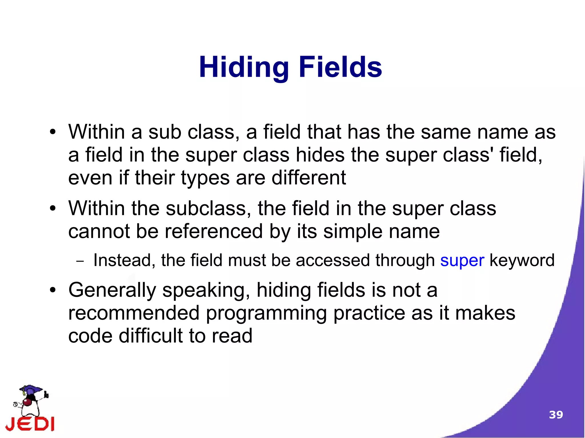39
Hiding Fields
● Within a sub class, a field that has the same name as
a field in the super class hides the super class' field,
even if their types are different
● Within the subclass, the field in the super class
cannot be referenced by its simple name
– Instead, the field must be accessed through super keyword
● Generally speaking, hiding fields is not a
recommended programming practice as it makes
code difficult to read
 