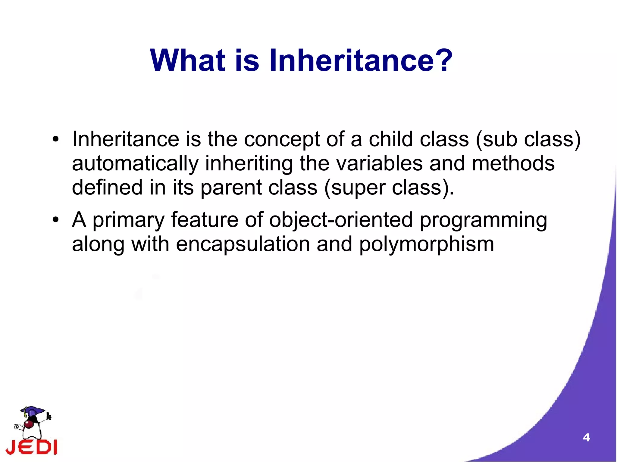 4
What is Inheritance?
● Inheritance is the concept of a child class (sub class)
automatically inheriting the variables and methods
defined in its parent class (super class).
● A primary feature of object-oriented programming
along with encapsulation and polymorphism
 