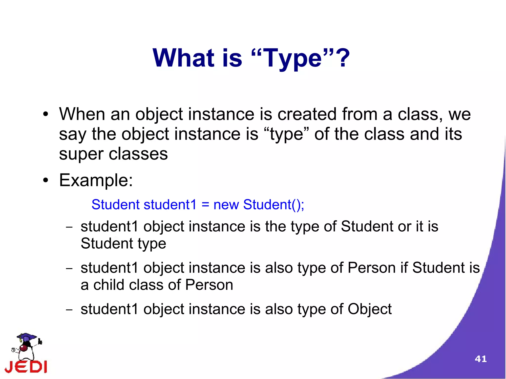 41
What is “Type”?
● When an object instance is created from a class, we
say the object instance is “type” of the class and its
super classes
● Example:
Student student1 = new Student();
– student1 object instance is the type of Student or it is
Student type
– student1 object instance is also type of Person if Student is
a child class of Person
– student1 object instance is also type of Object
 
