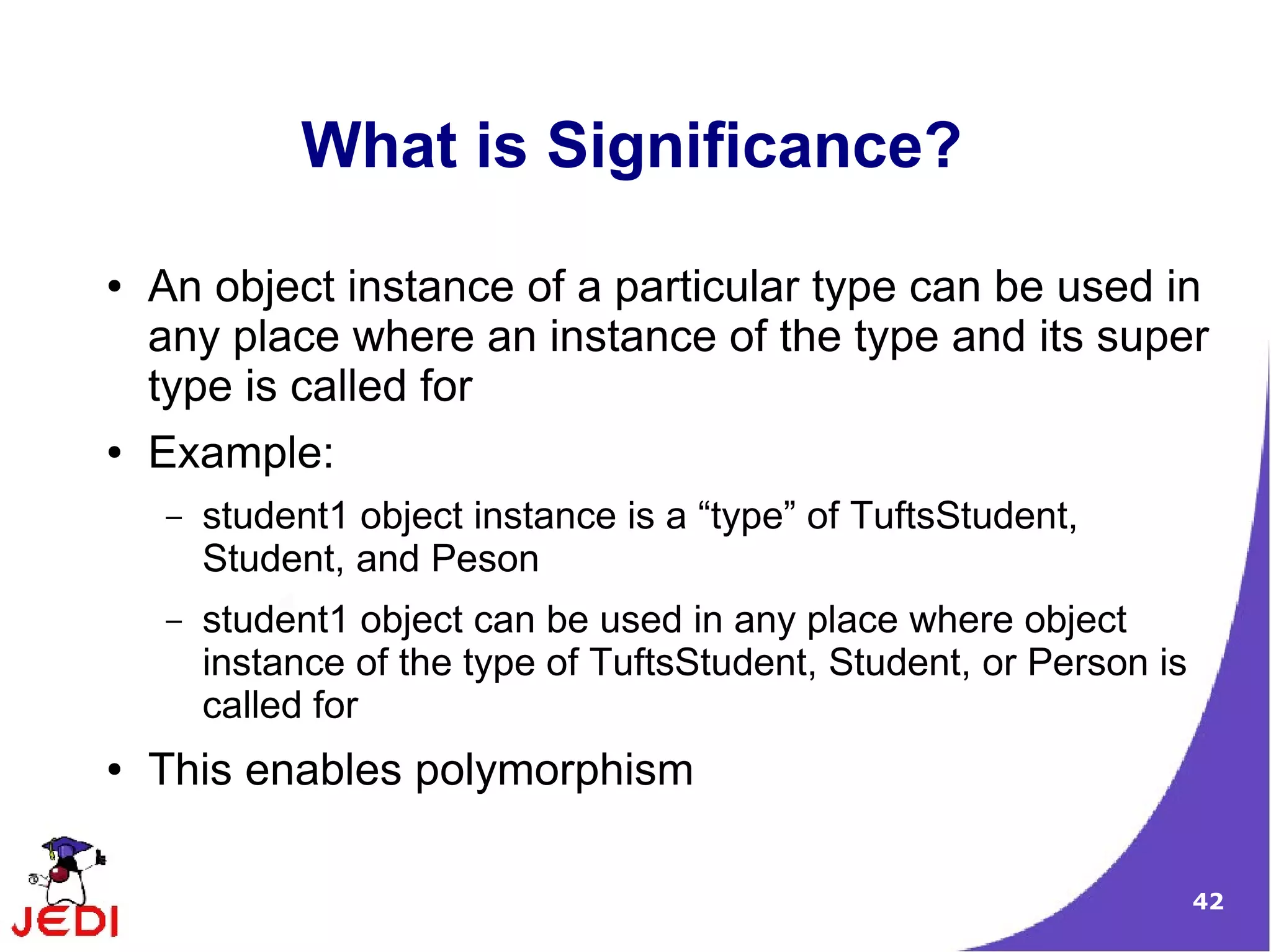 42
What is Significance?
● An object instance of a particular type can be used in
any place where an instance of the type and its super
type is called for
● Example:
– student1 object instance is a “type” of TuftsStudent,
Student, and Peson
– student1 object can be used in any place where object
instance of the type of TuftsStudent, Student, or Person is
called for
● This enables polymorphism
 
