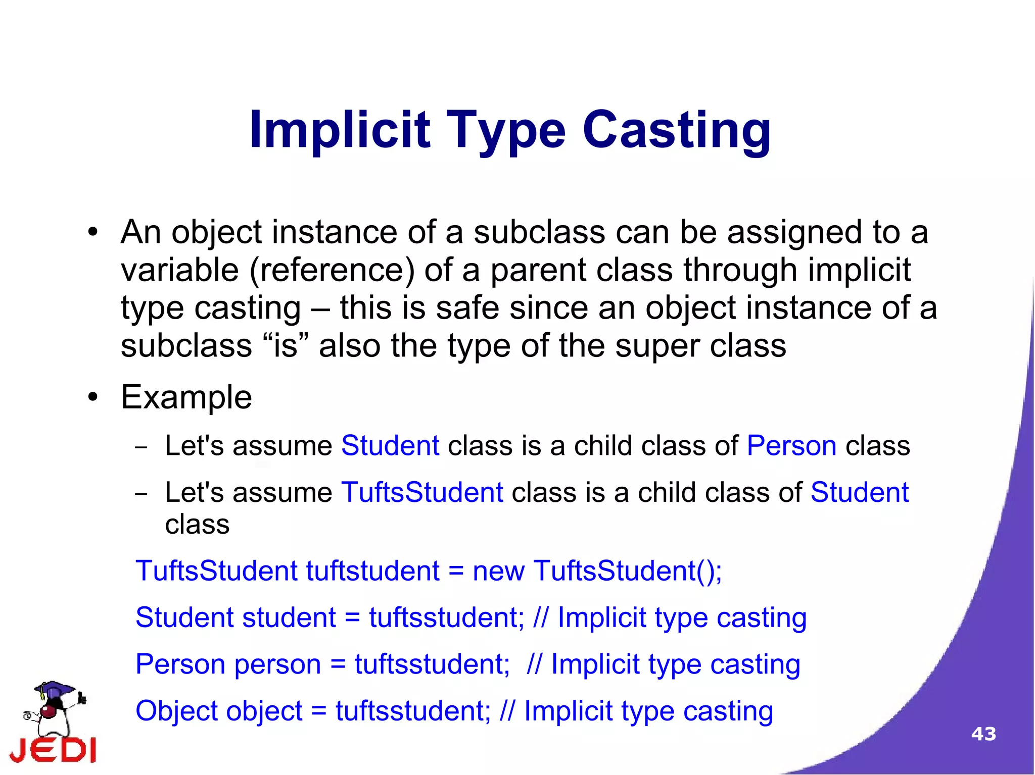 43
Implicit Type Casting
● An object instance of a subclass can be assigned to a
variable (reference) of a parent class through implicit
type casting – this is safe since an object instance of a
subclass “is” also the type of the super class
● Example
– Let's assume Student class is a child class of Person class
– Let's assume TuftsStudent class is a child class of Student
class
TuftsStudent tuftstudent = new TuftsStudent();
Student student = tuftsstudent; // Implicit type casting
Person person = tuftsstudent; // Implicit type casting
Object object = tuftsstudent; // Implicit type casting
 