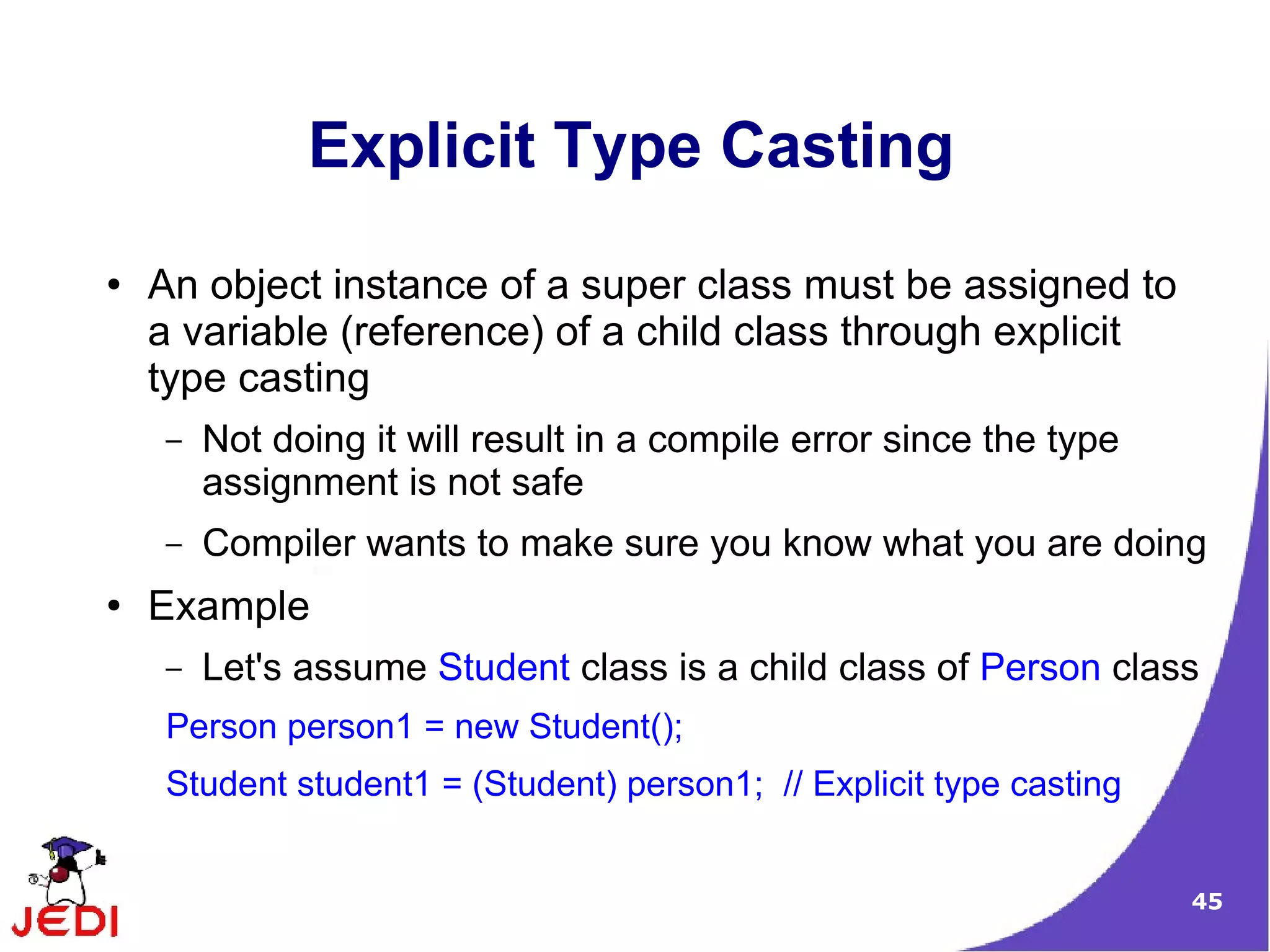 45
Explicit Type Casting
● An object instance of a super class must be assigned to
a variable (reference) of a child class through explicit
type casting
– Not doing it will result in a compile error since the type
assignment is not safe
– Compiler wants to make sure you know what you are doing
● Example
– Let's assume Student class is a child class of Person class
Person person1 = new Student();
Student student1 = (Student) person1; // Explicit type casting
 