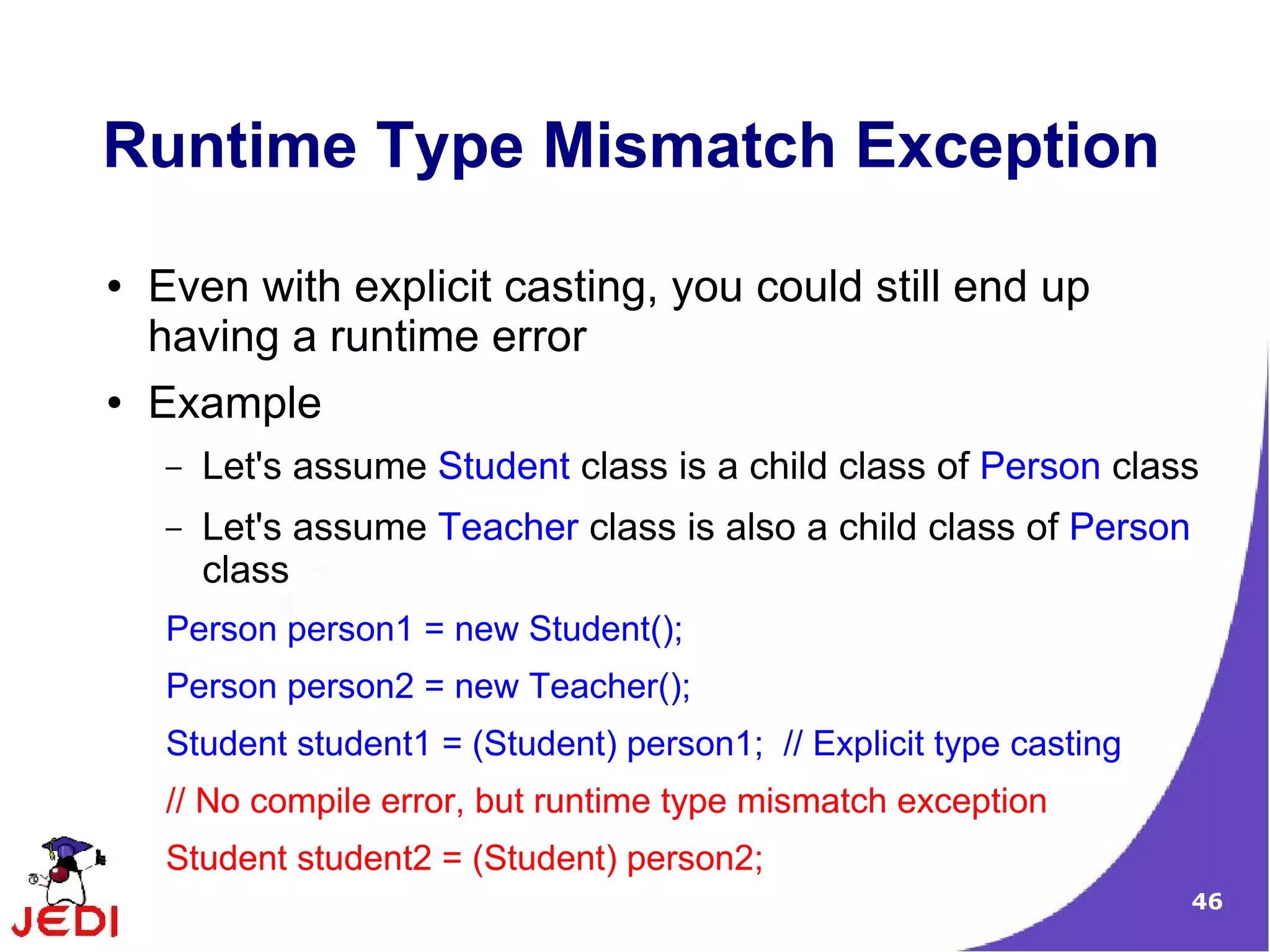 46
Runtime Type Mismatch Exception
● Even with explicit casting, you could still end up
having a runtime error
● Example
– Let's assume Student class is a child class of Person class
– Let's assume Teacher class is also a child class of Person
class
Person person1 = new Student();
Person person2 = new Teacher();
Student student1 = (Student) person1; // Explicit type casting
// No compile error, but runtime type mismatch exception
Student student2 = (Student) person2;
 