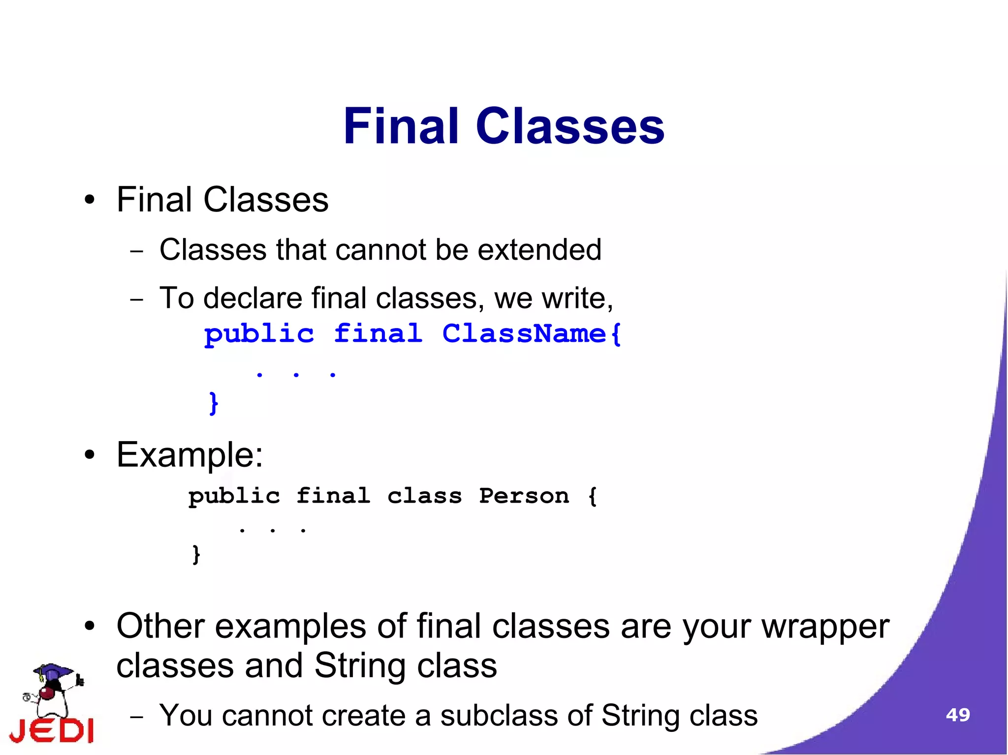 49
Final Classes
● Final Classes
– Classes that cannot be extended
– To declare final classes, we write,
public final ClassName{
. . .
}
● Example:
● Other examples of final classes are your wrapper
classes and String class
– You cannot create a subclass of String class
public final class Person {
. . .
}
 