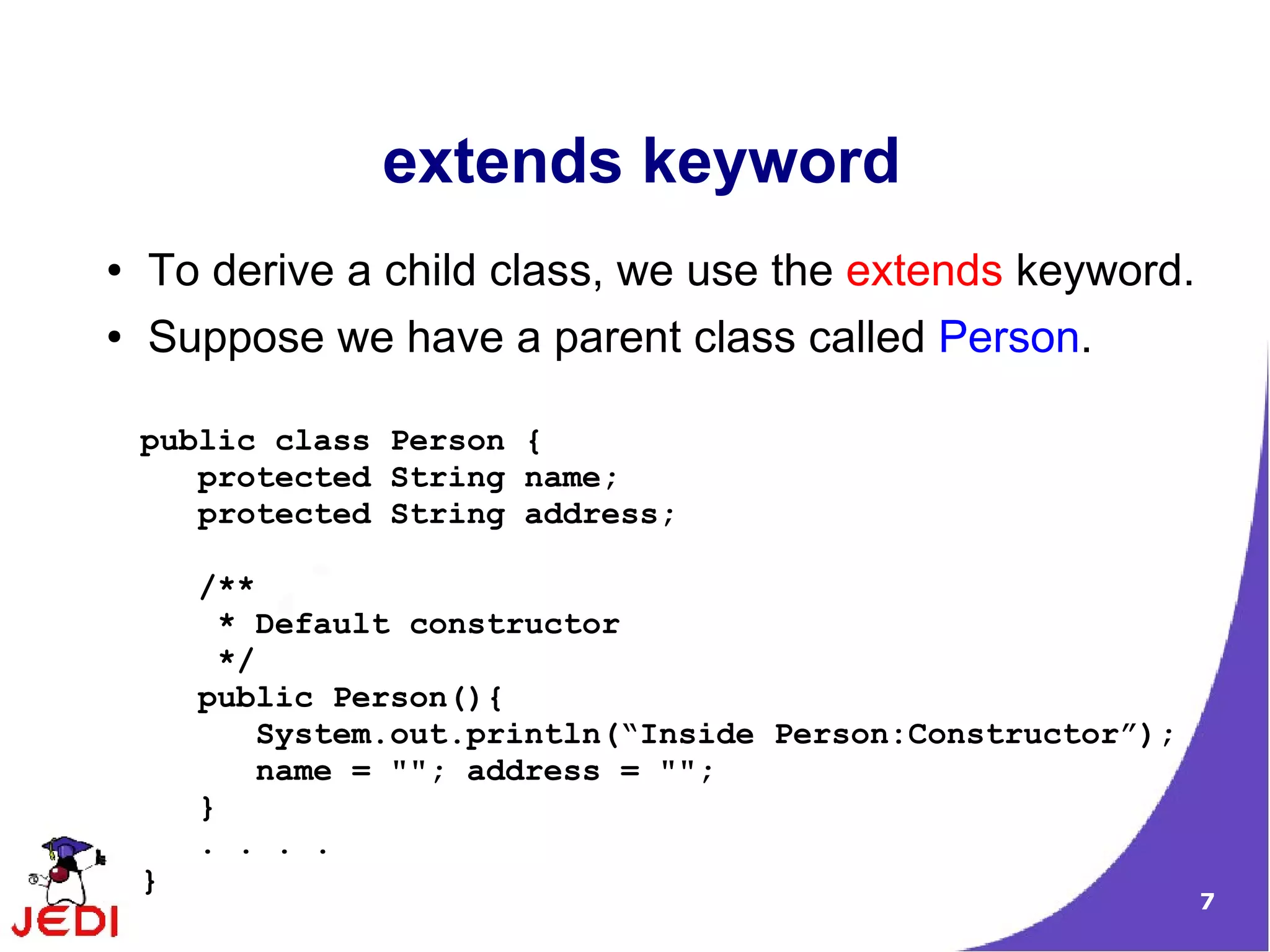 7
extends keyword
● To derive a child class, we use the extends keyword.
● Suppose we have a parent class called Person.
public class Person {
protected String name;
protected String address;
/**
* Default constructor
*/
public Person(){
System.out.println(“Inside Person:Constructor”);
name = ""; address = "";
}
. . . .
}
 