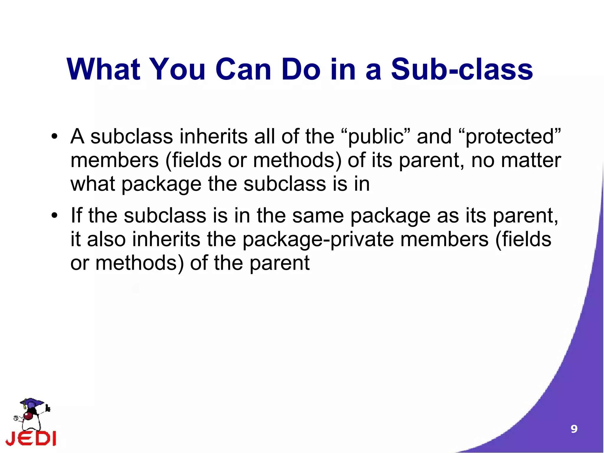 9
What You Can Do in a Sub-class
● A subclass inherits all of the “public” and “protected”
members (fields or methods) of its parent, no matter
what package the subclass is in
● If the subclass is in the same package as its parent,
it also inherits the package-private members (fields
or methods) of the parent
 