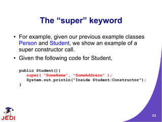 22
The “super” keyword
● For example, given our previous example classes
Person and Student, we show an example of a
super constructor call.
● Given the following code for Student,
public Student(){
super( "SomeName", "SomeAddress" );
System.out.println("Inside Student:Constructor");
}
 