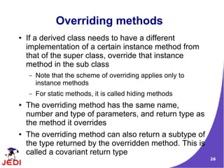 26
Overriding methods
● If a derived class needs to have a different
implementation of a certain instance method from
that of the super class, override that instance
method in the sub class
– Note that the scheme of overriding applies only to
instance methods
– For static methods, it is called hiding methods
● The overriding method has the same name,
number and type of parameters, and return type as
the method it overrides
● The overriding method can also return a subtype of
the type returned by the overridden method. This is
called a covariant return type
 