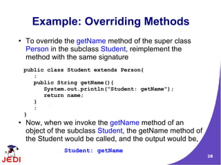 28
Example: Overriding Methods
● To override the getName method of the super class
Person in the subclass Student, reimplement the
method with the same signature
● Now, when we invoke the getName method of an
object of the subclass Student, the getName method of
the Student would be called, and the output would be,
public class Student extends Person{
:
public String getName(){
System.out.println("Student: getName");
return name;
}
:
}
Student: getName
 