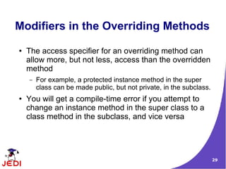 29
Modifiers in the Overriding Methods
● The access specifier for an overriding method can
allow more, but not less, access than the overridden
method
– For example, a protected instance method in the super
class can be made public, but not private, in the subclass.
● You will get a compile-time error if you attempt to
change an instance method in the super class to a
class method in the subclass, and vice versa
 