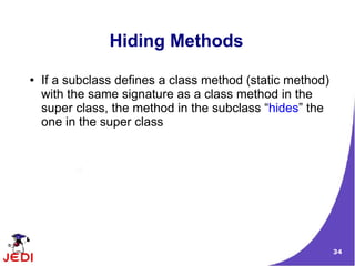 34
Hiding Methods
● If a subclass defines a class method (static method)
with the same signature as a class method in the
super class, the method in the subclass “hides” the
one in the super class
 