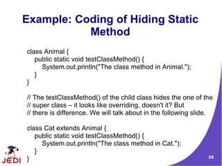 35
Example: Coding of Hiding Static
Method
class Animal {
public static void testClassMethod() {
System.out.println("The class method in Animal.");
}
}
// The testClassMethod() of the child class hides the one of the
// super class – it looks like overriding, doesn't it? But
// there is difference. We will talk about in the following slide.
class Cat extends Animal {
public static void testClassMethod() {
System.out.println("The class method in Cat.");
}
}
 
