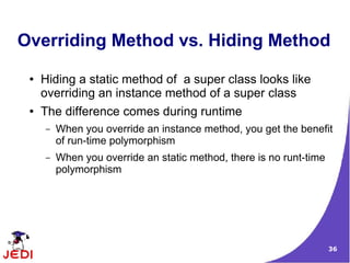 36
Overriding Method vs. Hiding Method
● Hiding a static method of a super class looks like
overriding an instance method of a super class
● The difference comes during runtime
– When you override an instance method, you get the benefit
of run-time polymorphism
– When you override an static method, there is no runt-time
polymorphism
 