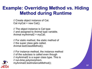 37
Example: Overriding Method vs. Hiding
Method during Runtime
// Create object instance of Cat.
Cat myCat = new Cat();
// The object instance is Cat type
// and assigned to Animal type variable.
Animal myAnimal2 = myCat;
// For static method, the static method of
// the super class gets called.
Animal.testClassMethod();
// For instance method, the instance method
// of the subclass is called even though
// myAnimal2 is a super class type. This is
// run-time polymorphism.
myAnimal2.testInstanceMethod();
 