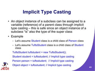 43
Implicit Type Casting
● An object instance of a subclass can be assigned to a
variable (reference) of a parent class through implicit
type casting – this is safe since an object instance of a
subclass “is” also the type of the super class
● Example
– Let's assume Student class is a child class of Person class
– Let's assume TuftsStudent class is a child class of Student
class
TuftsStudent tuftstudent = new TuftsStudent();
Student student = tuftsstudent; // Implicit type casting
Person person = tuftsstudent; // Implicit type casting
Object object = tuftsstudent; // Implicit type casting
 