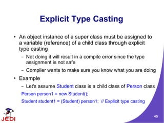 45
Explicit Type Casting
● An object instance of a super class must be assigned to
a variable (reference) of a child class through explicit
type casting
– Not doing it will result in a compile error since the type
assignment is not safe
– Compiler wants to make sure you know what you are doing
● Example
– Let's assume Student class is a child class of Person class
Person person1 = new Student();
Student student1 = (Student) person1; // Explicit type casting
 