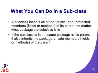 9
What You Can Do in a Sub-class
● A subclass inherits all of the “public” and “protected”
members (fields or methods) of its parent, no matter
what package the subclass is in
● If the subclass is in the same package as its parent,
it also inherits the package-private members (fields
or methods) of the parent
 
