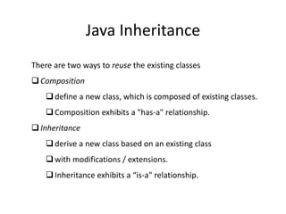 Java Inheritance
There are two ways to reuse the existing classes
Composition
define a new class, which is composed of existing classes.
Composition exhibits a "has-a" relationship.
Inheritance
derive a new class based on an existing class
with modifications / extensions.
Inheritance exhibits a “is-a" relationship.
 