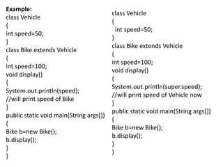 Example:
class Vehicle
{
int speed=50;
}
class Bike extends Vehicle
{
int speed=100;
void display()
{
System.out.println(speed);
//will print speed of Bike
}
public static void main(String args[])
{
Bike b=new Bike();
b.display();
}
}
class Vehicle
{
int speed=50;
}
class Bike extends Vehicle
{
int speed=100;
void display()
{
System.out.println(super.speed);
//will print speed of Vehicle now
}
public static void main(String args[])
{
Bike b=new Bike();
b.display();
}
}
 
