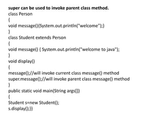 super can be used to invoke parent class method.
class Person
{
void message(){System.out.println("welcome");}
}
class Student extends Person
{
void message() { System.out.println("welcome to java");
}
void display()
{
message();//will invoke current class message() method
super.message();//will invoke parent class message() method
}
public static void main(String args[])
{
Student s=new Student();
s.display();}}
 