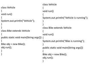 class Vehicle
{
void run()
{
System.out.println("Vehicle");
}
}
class Bike extends Vehicle
{
public static void main(String args[])
{
Bike obj = new Bike();
obj.run();
}
}
class Vehicle
{
void run()
{
System.out.println("Vehicle is running");
}
}
class Bike extends Vehicle
{
void run()
{
System.out.println("Bike is running");
}
public static void main(String args[])
{
Bike obj = new Bike();
obj.run();
}
 