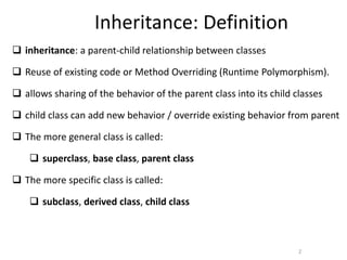2
Inheritance: Definition
 inheritance: a parent-child relationship between classes
 Reuse of existing code or Method Overriding (Runtime Polymorphism).
 allows sharing of the behavior of the parent class into its child classes
 child class can add new behavior / override existing behavior from parent
 The more general class is called:
 superclass, base class, parent class
 The more specific class is called:
 subclass, derived class, child class
 