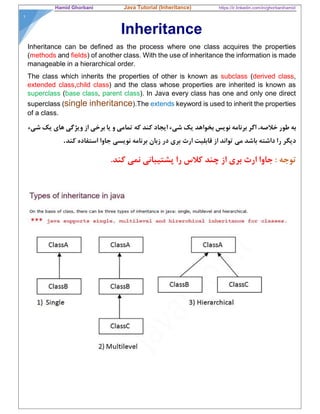 Hamid Ghorbani Java Tutorial (Inheritance) https://ir.linkedin.com/in/ghorbanihamid
١
Inheritance
Inheritance can be defined as the process where one class acquires the properties
(methods and fields) of another class. With the use of inheritance the information is made
manageable in a hierarchical order.
The class which inherits the properties of other is known as subclass (derived class,
extended class,child class) and the class whose properties are inherited is known as
superclass (base class, parent class). In Java every class has one and only one direct
superclass (single inheritance).The extends keyword is used to inherit the properties
of a class.
‫شيء‬ ‫يك‬ ‫هاي‬ ‫ويژگي‬ ‫از‬ ‫برخي‬ ‫يا‬ ‫و‬ ‫تمامي‬ ‫كه‬ ‫كند‬ ‫ايجاد‬ ‫شيء‬ ‫يك‬ ‫بخواهد‬ ‫نويس‬ ‫برنامه‬ ‫اگر‬ ،‫خﻼصه‬ ‫طور‬ ‫به‬
‫كند‬ ‫استفاده‬ ‫جاوا‬ ‫نويسي‬ ‫برنامه‬ ‫زبان‬ ‫در‬ ‫بري‬ ‫ارث‬ ‫قابليت‬ ‫از‬ ‫تواند‬ ‫مي‬ ‫باشد‬ ‫داشته‬ ‫را‬ ‫ديگر‬.
: ‫توجه‬.‫كند‬ ‫نمي‬ ‫پشتيباني‬ ‫را‬ ‫كﻼس‬ ‫چند‬ ‫از‬ ‫بري‬ ‫ارث‬ ‫جاوا‬
 