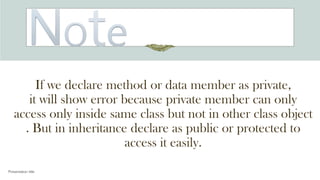 If we declare method or data member as private,
it will show error because private member can only
access only inside same class but not in other class object
. But in inheritance declare as public or protected to
access it easily.
Presentation title
 
