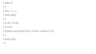 • class A
• {
• int a , b , c ;
• void add()
• {
• a=10 ; b=20 ;
• c=a+b;
• System.out.println(“sum of two numbers”+c);
• }
• void sub()
• {
13
 