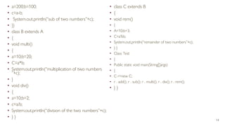 • a=200;b=100;
• c=a-b;
• System.out.println(“sub of two numbers”+c);
• }}
• class B extends A
• {
• void multi()
• {
• a=10;b=20;
• C=a*b;
• System.out.println(“multiplication of two numbers
”+c);
• }
• void div()
• {
• a=10;b=2;
• c=a/b;
• System.out.println(“division of the two numbers”+c);
• } }
• class C extends B
• {
• void rem()
• {
• A=10;b=3;
• C=a%b;
• System.out.println(“remainder of two numbers”+c);
• } }
• Class Test
• {
• Public static void main(String[]args)
• {
• C r=new C;
• r . add(); r . sub(); r . multi(); r . div(); r . rem();
• } }
14
 