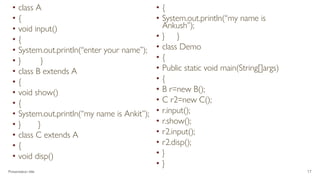 • class A
• {
• void input()
• {
• System.out.println(“enter your name”);
• } }
• class B extends A
• {
• void show()
• {
• System.out.println(“my name is Ankit”);
• } }
• class C extends A
• {
• void disp()
• {
• System.out.println(“my name is
Ankush”);
• } }
• class Demo
• {
• Public static void main(String[]args)
• {
• B r=new B();
• C r2=new C();
• r.input();
• r.show();
• r2.input();
• r2.disp();
• }
• }
Presentation title 17
 