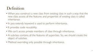 Definition
• When you construct a new class from existing class in such a way that the
new class access all the features and properties of existing class is called
inheritance.
• In java extends keyword is used to perform inheritance.
• It provides code reusability.
• We can’t access private members of class through inheritance.
• A subclass contains all the features of superclass. So, we should create the
object of subclass.
• Method overriding only possible through inheritance.
4
 